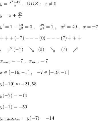 y= \frac{x^2+49}{x}\; ,\; \; ODZ:\; \; x\ne 0\\\\y=x+\frac{49}{x}\\\\y'=1-\frac{49}{x^2}=0\; ,\; \; \; \frac{49}{x^2} =1\; ,\; \; \; x^2=49\; ,\; \; x=\pm 7\\\\+++(-7)---(0)---(7)+++\\\\.\quad \nearrow(-7)\quad \searrow \; \; (0)\quad \searrow \quad (7)\quad \nearrow \\\\x_{max}=-7\; ,\; \; x_{min}=7\\\\x\in [\, -19,-1\, ]\; ,\; \; \; -7\in [-19,-1\, ]\\\\y(-19)\approx -21,58\\\\y(-7)=-14\\\\y(-1)=-50\\\\y_{naibolshee}=y(-7)=-14