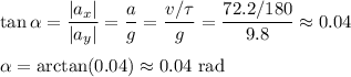 \displaystyle&#10;\tan \alpha = \frac{|a_x|}{|a_y|} = \frac{a}{g} = \frac{v/\tau}{g} = \frac{72.2/180}{9.8} \approx 0.04\\\\&#10;\alpha = \arctan(0.04)\approx 0.04 \text{ rad}