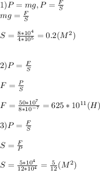1)P=mg,P= \frac{F}{S} \\ &#10;mg= \frac{F}{S} \\ \\ &#10;S= \frac{8*10^4}{4*10^5} = 0.2(M^2) \\ \\ \\&#10;2)P= \frac{F}{S} \\ \\&#10;F= \frac{P}{S} \\ \\&#10;F= \frac{50*10^{7}}{8*10^{-7}}=625*10^{11}(H) \\ \\ &#10;3)P= \frac{F}{S} \\ \\ S= \frac{F}{P} \\ \\ S= \frac{5*10^4}{12*10^4} = \frac{5}{12}(M^2) &#10;