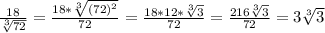 \frac{18}{ \sqrt[3]{72} }= \frac{18* \sqrt[3]{(72)^2}}{72} = \frac{18*12* \sqrt[3]{3} }{72} = \frac{216 \sqrt[3]{3} }{72}=3 \sqrt[3]{3}