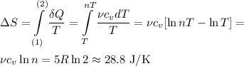 \displaystyle&#10;\Delta S = \int\limits_{(1)}^{(2)}\frac{\delta Q}{T} = \int\limits_{T}^{nT}\frac{\nu c_v dT}{T} = \nu c_v[\ln nT - \ln T] = \\\\&#10;\nu c_v\ln n = 5R\ln 2 \approx 28.8\text{ J/K}
