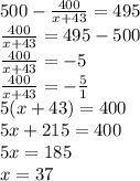 500- \frac{400}{x+43} =495 \\ \frac{400}{x+43}=495-500 \\ \frac{400}{x+43}=-5 \\ \frac{400}{x+43}=- \frac{5}{1} \\ 5(x+43)=400 \\ 5x+215=400 \\ 5x=185 \\ x=37