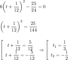 6\bigg(t+ \dfrac{1}{12} \bigg)^2- \dfrac{25}{24} =0\\\\ \\ \bigg(t+ \dfrac{1}{12} \bigg)^2= \dfrac{25}{144} \\ \\ \\ \left[\begin{array}{ccc}t+ \dfrac{1}{12}= \dfrac{5}{12}\\ t+ \dfrac{1}{12}=- \dfrac{5}{12} \end{array}\right&#10;\Rightarrow \left[\begin{array}{ccc}t_1= \dfrac{1}{3}\\ t_2=- \dfrac{1}{2} \end{array}\right