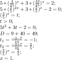 5*( \frac{4}{25} )^x+3*( \frac{10}{25} )^x=2; \\ &#10;5*( \frac{2}{5} )^{2x}+3*( \frac{2}{5} )^x-2=0; \\ &#10;( \frac{2}{5})^x=t; \\ &#10;t\ \textgreater \ 0; \\&#10;5t^2+3t-2=0; \\ &#10;D=9+40=49; \\ &#10; t_{1}= \frac{-3-7}{10}=-1; \\ &#10; t_{2}= \frac{-3+7}{10}= \frac{2}{5}; \\ &#10;( \frac{2}{5} )^x= \frac{2}{5}; \\ &#10;x=1.