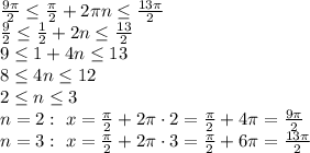 \frac{9 \pi }{2} \leq \frac{ \pi }{2}+2 \pi n \leq \frac{13 \pi }{2}&#10;\\\&#10; \frac{9 }{2} \leq \frac{ 1 }{2}+2 n \leq \frac{13 }{2}&#10;\\\&#10;9 \leq 1+4 n \leq 13&#10;\\\&#10;8 \leq 4 n \leq 12&#10;\\\&#10;2 \leq n \leq 3&#10;\\\&#10;n=2: \ x= \frac{ \pi }{2}+2 \pi \cdot 2= \frac{ \pi }{2}+4 \pi=\frac{ 9\pi }{2}&#10;\\\&#10;n=3: \ x= \frac{ \pi }{2}+2 \pi \cdot 3= \frac{ \pi }{2}+6 \pi=\frac{ 13\pi }{2}