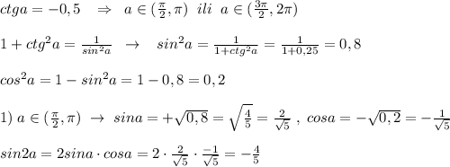 ctga=-0,5\; \; \; \Rightarrow \; \; a\in (\frac{\pi}{2},\pi)\; \; ili\; \; a\in (\frac{3\pi}{2},2\pi )\\\\1+ctg^2a=\frac{1}{sin^2a}\; \; \to \; \; \; sin^2a=\frac{1}{1+ctg^2a}=\frac{1}{1+0,25}=0,8\\\\cos^2a=1-sin^2a=1-0,8=0,2\\\\1)\; a\in (\frac{\pi}{2},\pi)\; \to \; sina=+\sqrt{0,8}=\sqrt{\frac{4}{5}}=\frac{2}{\sqrt5}\; ,\; cosa=-\sqrt{0,2}=-\frac{1}{\sqrt5}\\\\sin2a=2sina\cdot cosa=2\cdot \frac{2}{\sqrt5}\cdot \frac{-1}{\sqrt5} =-\frac{4}{5}