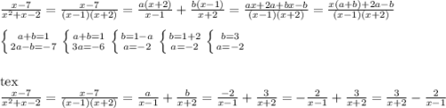 \frac{x-7}{ x^{2} +x-2}= \frac{x-7}{(x-1)(x+2)} = \frac{a(x+2)}{x-1} + \frac{b(x-1)}{x+2} = \frac{ax+2a+bx-b}{(x-1)(x+2)} = \frac{x(a+b)+2a-b}{(x-1)(x+2)} \\ \\ \left \{ {{a+b=1} \atop {2a-b= -7}} \right. \left \{ {{a+b=1} \atop {3a=-6}} \right. \left \{ {{b=1-a} \atop {a=-2}} \right. \left \{ {{b=1+2} \atop {a=-2}} \right. \left \{ {{b=3} \atop {a=-2}} \right. \\ \\ \\ [tex] \frac{x-7}{ x^{2} +x-2} = \frac{x-7}{(x-1)(x+2)}= \frac{a}{x-1} + \frac{b}{x+2} = \frac{-2}{x-1} + \frac{3}{x+2}=- \frac{2}{x-1} + \frac{3}{x+2}=\frac{3}{x+2}-\frac{2}{x-1}