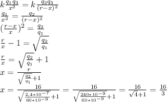 k \frac{q_1q_3}{x^2}=k \frac{q_2q_3}{(r-x)^2} \\\frac{q_1}{x^2}=\frac{q_2}{(r-x)^2} \\ ( \frac{r-x}{x})^2= \frac{q_2}{q_1} \\ \frac{r}{x}-1=\sqrt{ \frac{q_2}{q_1}} \\ \frac{r}{x}=\sqrt{ \frac{q_2}{q_1}} +1 \\ x= \frac{r}{\sqrt{ \frac{q_2}{q_1}} +1} \\ x= \frac{16}{\sqrt{ \frac{2,4*10^{-7}}{60*10^{-9}}} +1} =\frac{16}{\sqrt{ \frac{240*10^{-9}}{60*10^{-9}}} +1}=\frac{16}{\sqrt{4} +1}=\frac{16}{3}