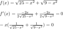 f(x)=\sqrt{25-x^2}+ \sqrt{9-x^2} \\ \\ f'(x)= \frac{-2x}{2 \sqrt{25-x^2} } + \frac{-2x}{ 2\sqrt{9-x^2} } =0 \\ \\ -x(\frac{1}{ \sqrt{25-x^2} } + \frac{1}{ \sqrt{9-x^2} } )=0