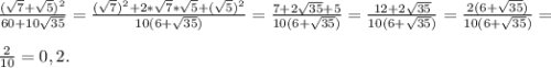 \frac{(\sqrt{7} +\sqrt{5})^{2} }{60+10\sqrt{35} } =\frac{(\sqrt{7 })^{2} +2*\sqrt{7} *\sqrt{5} +(\sqrt{5} )^{2} }{10(6+\sqrt{35}) } = \frac{7+2\sqrt{35} +5}{10( 6+\sqrt{35} )} =\frac{12+2\sqrt{35} }{10(6+\sqrt{35} )} = \frac{2(6+\sqrt{35}) }{10(6+\sqrt{35}) } =\\\\\frac{2}{10} =0,2.