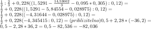 \frac13: \frac23+0,228((1,5291-\frac{14,53662}{3}-0,095*0,305):0,12)=\\ \frac12+0,228((1,5291-5,84554-0,028975):0,12)=\\ \frac12+0,228((-4,31644-0,028975):0,12)=\\ \frac12+0,228(-4,345415:0,12)=(priblizitelno)0,5+2,28*(-36,2)=\\ 0,5-2,28*36,2=0,5-82,536=-82,036