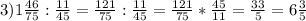3) 1 \frac{46}{75} : \frac{11}{45} = \frac{121}{75} : \frac{11}{45} = \frac{121}{75} * \frac{45}{11} = \frac{33}{5} = 6 \frac{3}{5}
