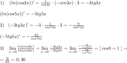 1)\; \; \; \; (ln(cos3x))'=\frac{1}{cos3x}\cdot (-sin3x)\cdot 3=-3tg3x\\\\(ln(cos5x))'=-5tg5x\\\\2)\; \; \; (-3tg3x)'=-3\cdot \frac{1}{cos^23x}\cdot 3=-\frac{9}{cos^23x}\\\\(-5tg5x)'=-\frac{25}{cos^25x}\\\\3)\; \; \; \lim\limits _{x \to 0} \frac{ln(cos3x)}{ln(cos5x)}= \lim\limits _{x \to 0}\frac{-3tg3x}{-5tg5x}= \lim\limits _{x \to 0} \frac{-\frac{9}{cos^23x}}{-\frac{25}{cos^25x}}=[\; cos0=1\; ]=\\\\= \frac{9}{25}=0,36