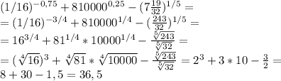 (1/16)^{-0,75} +810000^{0,25} - (7 \frac{19}{32}) ^{1/5}= \\ = (1/16)^{-3/4} +810000^{1/4} - ( \frac{243}{32}) ^{1/5}= \\ =16^{3/4} +81^{1/4}*10000^{1/4} - \frac{ \sqrt[5]{243}}{ \sqrt[5]{32}}= \\ = (\sqrt[4]{16} )^{3} + \sqrt[4]{81} * \sqrt[4]{10000} - \frac{ \sqrt[5]{243}}{ \sqrt[5]{32}}=2^3+3*10- \frac{3}{2} = \\ 8+30-1,5=36,5