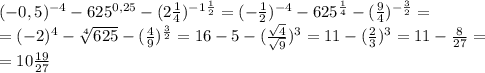 (-0,5) ^{-4} - 625 ^{0,25} - (2 \frac{1}{4} )^{ -1 \frac{1}{2} } =(- \frac{1}{2} ) ^{-4} - 625 ^{ \frac{1}{4} } - ( \frac{9}{4} )^{ -\frac{3}{2} } = \\ = (-2)^4- \sqrt[4]{625} } - ( \frac{4}{9} )^{ \frac{3}{2} } =16 - 5 - ( \frac{ \sqrt{4} }{ \sqrt{9} } )^{ 3 }=11 - ( \frac{ 2 }{3 } )^{ 3 }=11- \frac{8}{27} = \\ =10 \frac{19}{27}