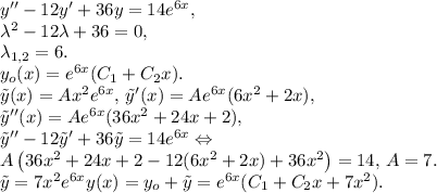 y''-12y'+36y=14e^{6x},\\&#10;\lambda^2-12\lambda+36=0,\\ \lambda_{1,2}=6.\\&#10;y_o(x)=e^{6x}(C_1+C_2x).\\&#10;\tilde{y}(x)=Ax^2e^{6x},\,\tilde{y}'(x)=Ae^{6x}(6x^2+2x),\\&#10;\tilde{y}''(x)=Ae^{6x}(36x^2+24x+2),\\&#10;\tilde{y}''-12\tilde{y}'+36\tilde{y}=14e^{6x}\Leftrightarrow\\&#10;A\left(36x^2+24x+2-12(6x^2+2x)+36x^2\right)=14,\,A=7.\\&#10;\tilde{y}=7x^2e^{6x}&#10;y(x)=y_o+\tilde{y}=e^{6x}(C_1+C_2x+7x^2).
