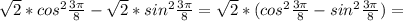 \sqrt{2}* cos^{2} \frac{3 \pi }{8}- \sqrt{2}* sin^{2}\frac{3 \pi }{8}= \sqrt{2}*( cos^{2} \frac{3 \pi }{8}- sin^{2} \frac{3 \pi }{8} ) =