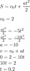 S= v_{0}t + \dfrac{a {t}^{2} }{2} \\ \\ v_{0} = 2 \\ \\ \frac{a {t}^{2} }{2} = - 5 {t}^{2} \\ \frac{a {t}^{2} }{2} = \frac{ - 10 {t}^{2} }{2} \\ a = - 10 \\ v = v_{0}+ at \\ 0 = 2 - 10t \\ 10t = 2 \\ t = 0.2