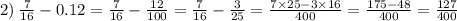 2) \: \frac{7}{16 } - 0.12 = \frac{7}{16 } - \frac{12}{100} = \frac{7}{16 } - \frac{3}{25} = \frac{7 \times 25 - 3 \times 16}{400} = \frac{175 - 48}{400} = \frac{127}{400}