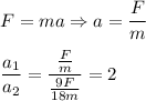 F=ma \Rightarrow a= \dfrac{F}{m} \\ \\ \dfrac{a_1}{a_2}=\dfrac{ \frac{F}{m} }{ \frac{9F}{18m} }=2