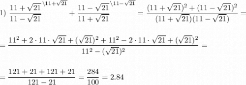 \displaystyle1)~\frac{11+\sqrt{21}}{11-\sqrt{21}}^{\backslash 11 + \sqrt{21}} + \frac{11-\sqrt{21} }{11 + \sqrt{21}}^{\backslash 11 - \sqrt{21}} = \frac{(11+\sqrt{21})^2+(11-\sqrt{21})^2}{(11+\sqrt{21})(11-\sqrt{21})} = \\[1.5em] = \frac{11^2+2\cdot 11\cdot\sqrt{21}+(\sqrt{21})^2+11^2-2\cdot 11 \cdot \sqrt{21} + (\sqrt{21})^2}{11^2 - (\sqrt{21})^2} = \\[1.5em] \\ = \frac{121+21+121+21}{121-21} = \frac{284}{100} = 2.84