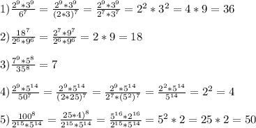 1)\frac{2^{9}*3^{9}}{6^{7}}=\frac{2^{9}*3^{9}}{(2*3)^{7}}=\frac{2^{9}*3^{9}}{2^{7}*3^{7}}=2^{2}*3^{2}=4*9=36\\\\2)\frac{18^{7}}{2^{6}*9^{6}}=\frac{2^{7}*9^{7}}{2^{6}*9^{6}}=2*9=18\\\\3)\frac{7^{9}*5^{8}}{35^{8}}=7\\\\4)\frac{2^{9}*5^{14}}{50^{7}}=\frac{2^{9}*5^{14}}{(2*25)^{7}}=\frac{2^{9}*5^{14}}{2^{7}*(5^{2})^{7}}=\frac{2^{2}*5^{14}}{5^{14}}=2^{2}=4\\\\5)\frac{100^{8}}{2^{15}*5^{14}}=\frac{25*4)^{8}}{2^{15}*5^{14}}=\frac{5^{16}*2^{16}}{2^{15}*5^{14}}=5^{2}*2=25*2=50