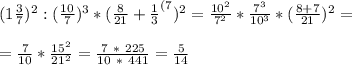 (1 \frac{3}{7})^2 : (\frac{10}{7})^3 * ( \frac{8}{21}+ \frac{1}{3}^{(7} )^2 = \frac{10^2}{7^2}* \frac{7^3}{10^3} * ( \frac{8+7}{21} )^2 = \\ \\ = \frac{7}{10} * \frac{15^2}{21^2} = \frac{7 \ * \ 225}{10 \ * \ 441} = \frac{5}{14}