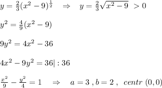 y=\frac{2}{3}(x^2-9)^{ \frac{1}{2} }\; \; \; \Rightarrow \; \; \; y= \frac{2}{3}\sqrt{x^2-9} \; \ \textgreater \ 0\\\\y^2= \frac{4}{9}(x^2-9)\\\\9y^2=4x^2-36\\\\4x^2-9y^2=36|:36\\\\ \frac{x^2}{9}-\frac{y^2}{4} =1\quad \Rightarrow \quad a=3\; ,b=2\; ,\; \; centr\; (0,0)