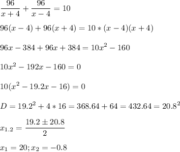 \displaystyle \frac{96}{x+4}+ \frac{96}{x-4}=10\\\\96(x-4)+96(x+4)=10*(x-4)(x+4)\\\\96x- 384+96x+384=10x^2-160\\\\10x^2- 192x-160=0\\\\10(x^2-19.2x-16)=0\\\\D=19.2^2+4*16=368.64+64=432.64=20.8^2\\\\x_{1.2}= \frac{19.2\pm 20.8}{2}\\\\x_1= 20; x_2=-0.8
