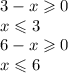 3 - x \geqslant 0 \\ x \leqslant 3\\ 6 - x \geqslant 0 \: \: \: \\ x \leqslant 6