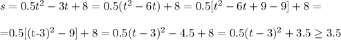 s=0.5t^2-3t+8=0.5(t^2-6t)+8=0.5[t^2-6t+9-9]+8=\\&#10;&#10;=0.5[(t-3)^2-9]+8=0.5(t-3)^2-4.5+8=0.5(t-3)^2+3.5 \geq 3.5