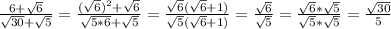 \frac{6+ \sqrt{6} }{ \sqrt{30}+ \sqrt{5} }= \frac{( \sqrt{6}) ^{2}+ \sqrt{6} }{ \sqrt{5*6}+ \sqrt{5} }= \frac{ \sqrt{6} ( \sqrt{6}+1) }{ \sqrt{5}( \sqrt{6}+1) }= \frac{ \sqrt{6} }{ \sqrt{5} } = \frac{ \sqrt{6}* \sqrt{5} }{ \sqrt{5}* \sqrt{5} }= \frac{ \sqrt{30} }{5}