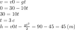 v = v0 - gt \\ 0 = 30 - 10t \\ 30 = 10t \\ t = 3 \: c \\ h = v0t - \frac{ {gt}^{2} }{2} = 90 - 45 = 45 \: (m)