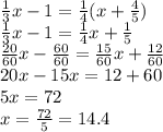 \frac{1}{3} x - 1 = \frac{1}{4} (x + \frac{4}{5} ) \\ \frac{1}{3}x - 1 = \frac{1}{4} x + \frac{1}{5} \\ \frac{20}{60} x - \frac{60}{60} = \frac{15}{60} x + \frac{12}{60} \\ 20x - 15x = 12 + 60 \\ 5x = 72 \\ x = \frac{72}{5} = 14.4