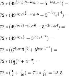 72*( 49^{ \frac{1}{2} log_7 9-log_7 6} + 5^{-log_{ \sqrt{5} } 4} )= \\ \\ 72*( 49^{log_7 9^ \frac{1}{2} -log_7 6} + 5^{-log_{ 5^{ \frac{1}{2} } } 4} )= \\ \\ 72*(49^{log_7 3 -log_76} + 5^{-2log_5 4} )= \\ \\ 72*(49^{log_7 \frac{3}{6} } + 5^{log_5 4^{-2}} )= \\ \\ 72*((7^{log_7 \frac{1}{2} })^2 + 5^{log_5 4^{-2}} )= \\ \\ 72*( (\frac{1}{2} )^2 +4^{-2}) = \\ \\ &#10;72*( \frac{1}{4} + \frac{1}{16} )=72* \frac{5}{16} = 22,5