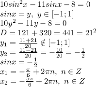 10sin^2x - 11sinx - 8= 0&#10;\\sinx=y,\ y \in [-1;1]&#10;\\10y^2-11y-8=0&#10;\\D=121+320=441=21^2&#10;\\y_1= \frac{11+21}{20} \notin [-1;1]&#10;\\y_2= \frac{11-21}{20} =- \frac{10}{20} =- \frac{1}{2} &#10;\\sinx=- \frac{1}{2} &#10;\\x_1=- \frac{\pi}{6} +2\pi n,\ n \in Z&#10;\\x_2=- \frac{5\pi}{6} +2\pi n,\ n \in Z