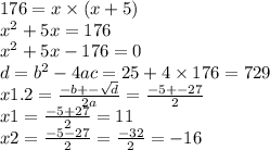 176 = x \times (x + 5) \\ {x}^{2} + 5x = 176 \\ {x}^{2} + 5x - 176 = 0 \\ d = {b}^{2}- 4ac = 25 + 4 \times 176 = 729 \\ x1.2 = \frac{ - b + - \sqrt{d} }{2a} = \frac{ - 5 + - 27}{2} \\ x1 = \frac{ - 5 + 27}{2} = 11 \\ x2 = \frac{ - 5 - 27}{2} = \frac{ - 32}{2} = - 16