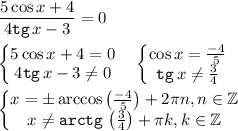 \displaystyle \frac{5\cos{x} +4}{4{\tt tg}\,x-3} =0\\ \\ \begin{Bmatrix}5\cos{x} +4=0\\ 4{\tt tg}\,x-3\ne 0\end{matrix} \quad \begin{Bmatrix}\cos{x} =\frac{-4}5 \\ {\tt tg}\,x\ne \frac34 \end{matrix}\\ \\ \begin{Bmatrix}x=\pm \arccos{\begin{pmatrix}\frac{-4}5 \end{pmatrix} } +2\pi n,n\in \mathbb{Z} \\ x\ne {\tt arctg}\, \begin{pmatrix}\frac34 \end{pmatrix} +\pi k,k\in \mathbb{Z}\end{matrix} \quad