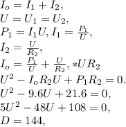 I_{o}=I_{1}+I_{2},\\&#10;U=U_{1}=U_{2},\\&#10;P_{1}=I_{1}U, I_{1}=\frac{P_{1}}{U},\\&#10;I_{2}=\frac{U}{R_{2}},\\&#10;I_{o}=\frac{P_{1}}{U}+\frac{U}{R_{2}}, *UR_{2}\\&#10;U^{2}-I_{o}R_{2}U+P_{1}R_{2}=0.\\&#10;U^{2}-9.6U+21.6=0,\\&#10;5U^{2}-48U+108=0,\\&#10;D=144,\\