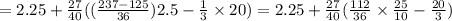 = 2.25 + \frac{27}{40} (( \frac{237 - 125}{36} )2.5 - \frac{1}{3} \times 20 )= 2.25 + \frac{27}{40} ( \frac{112}{36} \times \frac{25}{10} - \frac{20}{3} )