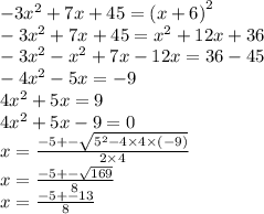 - 3 {x}^{2} + 7x + 45 = {(x + 6)}^{2} \\ - 3 {x}^{2} + 7x + 45 = {x}^{2} + 12x + 36 \\ - 3{x}^{2} - {x}^{2} + 7x - 12x = 36 - 45 \\ - 4 {x}^{2} - 5x = - 9 \\ 4 {x}^{2} + 5x = 9 \\ 4 {x}^{2} + 5x - 9 = 0 \\ x = \frac{ - 5 + - \sqrt{ {5}^{2} - 4 \times 4 \times ( - 9) } }{2 \times 4} \\ x = \frac{ - 5 + - \sqrt{169} }{8} \\ x = \frac{ - 5 + - 13}{8}