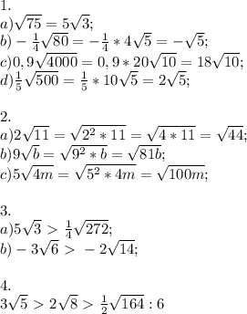 1. \\ a) \sqrt{75}=5 \sqrt{3} ; \\ b) - \frac{1}{4} \sqrt{80} =- \frac{1}{4} *4 \sqrt{5} =- \sqrt{5} ; \\ c) 0,9 \sqrt{4000}=0,9*20 \sqrt{10} =18 \sqrt{10} ; \\ d) \frac{1}{5} \sqrt{500}= \frac{1}{5}*10 \sqrt{5}=2 \sqrt{5} ; \\ \\ 2. \\ a) 2 \sqrt{11} = \sqrt{2^2*11}= \sqrt{4*11}= \sqrt{44} ; \\ b)9 \sqrt{b} = \sqrt{9^2*b}= \sqrt{81b}; \\ c)5 \sqrt{4m}= \sqrt{5^2*4m}= \sqrt{100m}; \\ \\ 3. \\ a)5 \sqrt{3} \ \textgreater \ \frac{1}{4} \sqrt{272}; \\ b)-3 \sqrt{6} \ \textgreater \ -2 \sqrt{14}; \\ \\ 4. \\ 3 \sqrt{5} \ \textgreater \ 2 \sqrt{8} \ \textgreater \ \frac{1}{2} \sqrt{164} :6