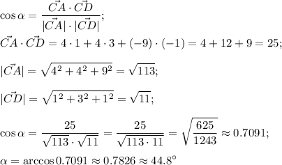 \displaystyle \cos{\alpha}= \frac{\vec{CA}\cdot\vec{CD}}{|\vec{CA}|\cdot|\vec{CD}|}; \\ \\ \vec{CA}\cdot\vec{CD}=4\cdot1+4\cdot3+(-9)\cdot(-1)=4+12+9=25; \\ \\ &#10;|\vec{CA}|= \sqrt{4^2+4^2+9^2}= \sqrt{113} ; \\ \\ &#10;|\vec{CD}|= \sqrt{1^2+3^2+1^2}= \sqrt{11} ; \\ \\ &#10;\cos\alpha= \frac{25}{ \sqrt{113}\cdot \sqrt{11} }= \frac{25}{ \sqrt{113\cdot11} }= \sqrt{ \frac{625}{1243} }\approx0.7091; \\ \\ &#10;\alpha=\arccos0.7091\approx0.7826 \approx 44.8^\circ
