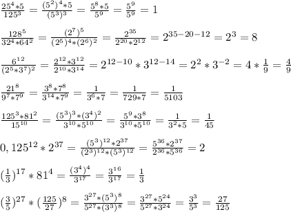 \frac{25 ^{4} *5}{125 ^{3} }= \frac{(5 ^{2}) ^{4} *5 }{(5 ^{3}) ^{3}} = \frac{ 5^{8} *5}{5 ^{9} }= \frac{5 ^{9} }{5 ^{9} } =1\\\\ \frac{ 128^{5} }{ 32^{4} *64 ^{2} } = \frac{(2 ^{7}) ^{5}}{(2 ^{5}) ^{4} *(2 ^{6}) ^{2}}= \frac{2 ^{35} }{2 ^{20}*2 ^{12}} =2 ^{35-20-12}=2 ^{3} =8\\\\ \frac{6 ^{12} }{( 2^{5}* 3^{7} ) ^{2}} = \frac{2 ^{12}*3 ^{12}}{2 ^{10}*3 ^{14}}=2 ^{12-10} *3 ^{12-14} =2 ^{2}*3 ^{-2}=4* \frac{1}{9}= \frac{4}{9}\\\\ \frac{21 ^{8} }{9 ^{7}*7 ^{9}}= \frac{ 3^{8}* 7^{8} }{3 ^{14}* 7^{9}}= \frac{1}{3 ^{6} *7}= \frac{1}{729*7}= \frac{1}{5103}\\\\ \frac{ 125^{3}* 81^{2}}{ 15^{10} }= \frac{( 5^{3} ) ^{3}*(3 ^{4}) ^{2} }{3 ^{10}*5 ^{10} }= \frac{ 5^{9}* 3^{8} }{3 ^{10}* 5^{10}} = \frac{1}{3 ^{2}*5 } = \frac{1}{45}\\\\0,125 ^{12} *2 ^{37}= \frac{( 5^{3}) ^{12}*2 ^{37}}{(2 ^{3}) ^{12} *( 5^{3}) ^{12}} = \frac{ 5^{36}* 2^{37}}{ 2^{36}* 5^{36}}=2\\\\( \frac{1}{3} ) ^{17}* 81^{4}= \frac{(3 ^{4}) ^{4}}{ 3^{17} }= \frac{3 ^{16} }{ 3^{17} }= \frac{1}{3}\\\\( \frac{3}{5}) ^{27} *( \frac{125}{27}) ^{8} = \frac{3 ^{27}*(5 ^{3}) ^{8} }{5 ^{27}*( 3^{3}) ^{8}} = \frac{3 ^{27} *5 ^{24} }{5 ^{27}* 3 ^{24} }= \frac{ 3^{3} }{5 ^{3} }= \frac{27}{125}
