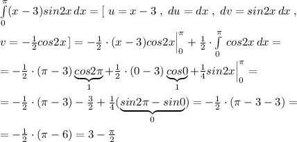 \int\limits^{\pi}_0 (x-3)sin2x\, dx=[\; u=x-3\; ,\; du=dx\; ,\; dv=sin2x\, dx\; ,\\\\v=-\frac{1}{2}cos2x\, ]=- \frac{1}{2}\cdot (x-3)cos2x\Big |_0^{\pi }+\frac{1}{2}\cdot \int\limits^{\pi }_0 \, cos2x\, dx=\\\\=-\frac{1}{2}\cdot (\pi -3)\underbrace {cos2\pi }_{1}+\frac{1}{2}\cdot (0-3)\underbrace {cos0}_{1}+\frac{1}{4}sin2x\Big |_0^{\pi }=\\\\=-\frac{1}{2}\cdot (\pi -3)-\frac{3}{2}+\frac{1}{4}(\underbrace {sin2\pi -sin0}_{0})=-\frac{1}{2}\cdot (\pi -3-3)=\\\\=-\frac{1}{2}\cdot (\pi -6)=3-\frac{\pi }{2}