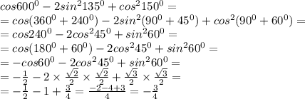 cos600^{0} -2sin^{2} 135^{0} + cos^{2} 150^{0} = \\ = cos(360^{0} + 240^{0}) - 2sin^{2} (90^{0} + 45^{0} )+ cos^{2} (90 ^{0} + 60^{0}) = \\ = cos240^{0} -2cos^{2} 45^{0} + sin^{2} 60^{0} = \\ = cos(180^{0} + 60^{0} ) -2cos^{2} 45^{0} + sin^{2} 60^{0} = \\ = - cos60^{0} -2cos^{2} 45^{0} + sin^{2} 60^{0} = \\ = - \frac{1}{2} - 2 \times \frac{ \sqrt{2} }{2} \times \frac{ \sqrt{2} }{2} + \frac{ \sqrt{3} }{2} \times \frac{ \sqrt{3} }{2} = \\ = - \frac{1}{2} - 1 + \frac{3}{4} = \frac{ - 2 - 4 + 3}{4} = - \frac{3}{4}