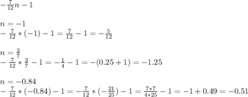 - \frac{7}{12} n - 1 \\ \\ &#10;n=-1 \\ &#10;- \frac{7}{12} *(-1) - 1 = \frac{7}{12} - 1 = - \frac{5}{12} \\ \\ &#10;n= \frac{3}{7} \\ &#10;- \frac{7}{12} * \frac{3}{7} - 1 = - \frac{1}{4} -1 = -(0.25 + 1) = - 1.25 \\ \\ &#10;n=-0.84 \\ &#10;- \frac{7}{12} *(-0.84) - 1 = - \frac{7}{12} *(- \frac{21}{25} ) - 1= \frac{7*7}{4*25} -1= -1 +0.49=-0.51