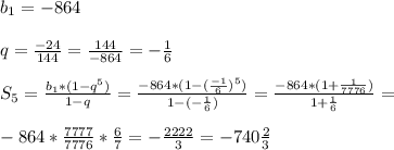 b_{1} =-864 \\ \\ q= \frac{-24}{144} = \frac{144}{-864} =- \frac{1}{6} \\ \\ S_{5} = \frac{ b_{1} *(1-q^5)}{1-q} = \frac{-864*(1-( \frac{-1}{6} )^5)}{1-(- \frac{1}{6}) } = \frac{-864*(1+ \frac{1}{7776}) }{1+ \frac{1}{6} } = \\ \\ -864* \frac{7777}{7776} * \frac{6}{7} = - \frac{2222}{3} =-740 \frac{2}{3 \\ \\ }