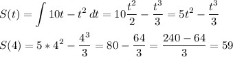 \displaystyle S(t)= \int {10t-t^2} \, dt= 10\frac{t^2}{2}- \frac{t^3}{3}=5t^2- \frac{t^3}{3}\\\\S(4)=5*4^2- \frac{4^3}{3}=80- \frac{64}{3}= \frac{240-64}{3}=59