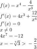 f(x)=x^4-\dfrac{4}{x^3} \\&#10; f'(x) = 4x^3+\dfrac{12}{x^4} \\ &#10; f'(x)=0 \\ &#10; x \neq 0 \\&#10; 4x^7=-12 \\&#10; x=-\sqrt[7]{3} \ \textgreater \ -\dfrac{2}{3}\\ &#10;